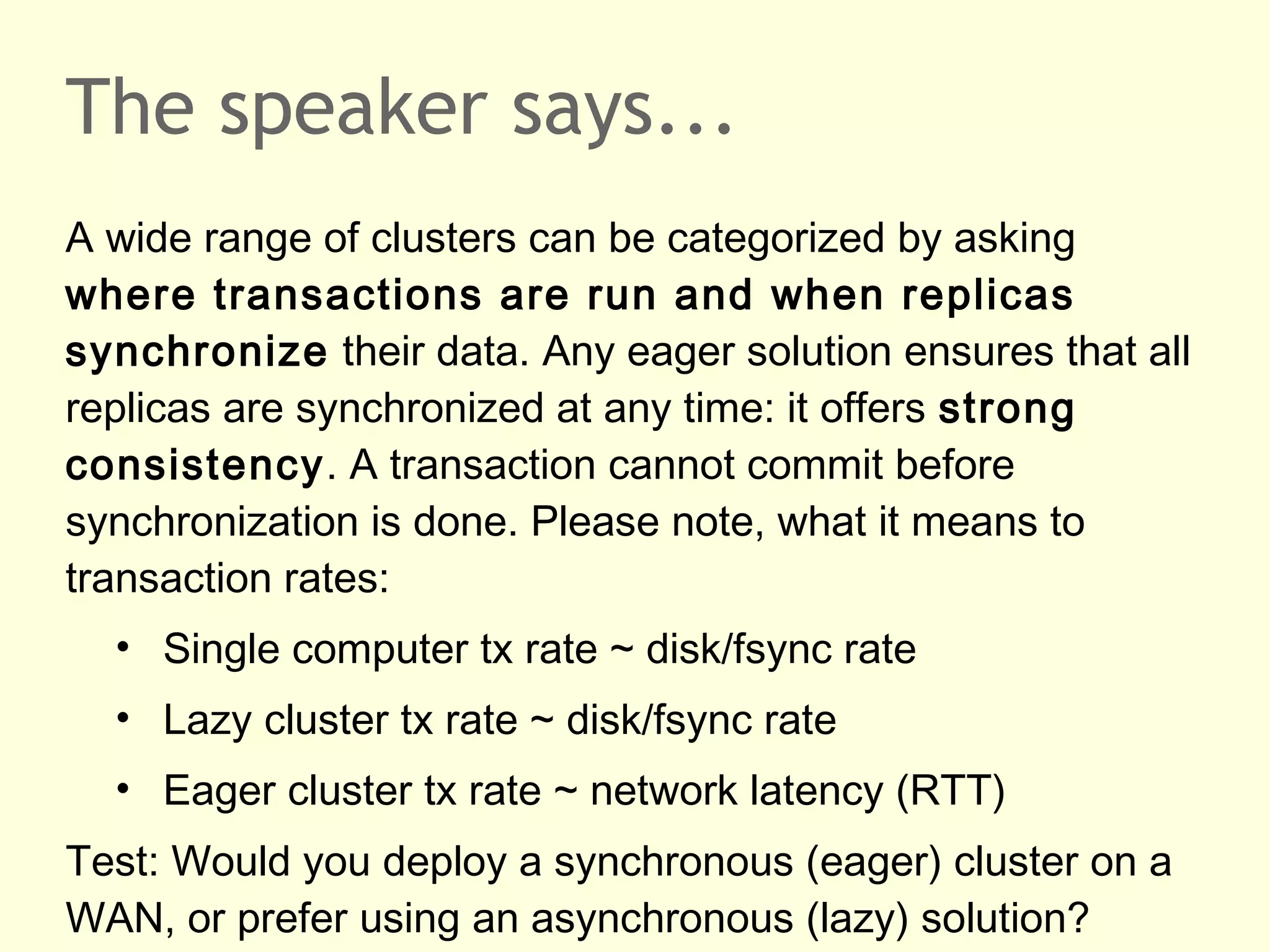 The speaker says...
A wide range of clusters can be categorized by asking
where transactions are run and when replicas
synchronize their data. Any eager solution ensures that all
replicas are synchronized at any time: it offers strong
consistency. A transaction cannot commit before
synchronization is done. Please note, what it means to
transaction rates:
• Single computer tx rate ~ disk/fsync rate
• Lazy cluster tx rate ~ disk/fsync rate
• Eager cluster tx rate ~ network latency (RTT)
Test: Would you deploy a synchronous (eager) cluster on a
WAN, or prefer using an asynchronous (lazy) solution?
 