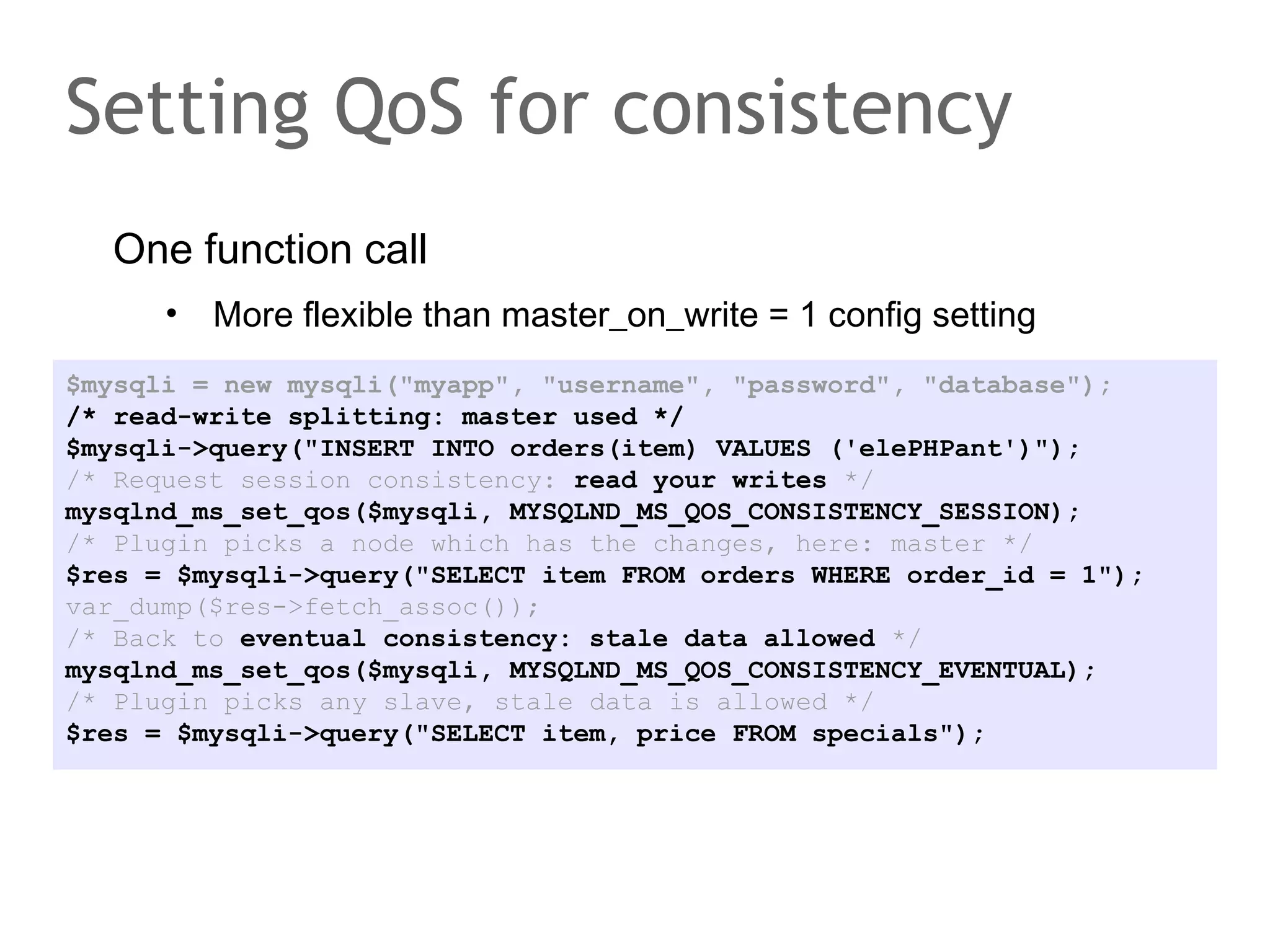 One function call
• More flexible than master_on_write = 1 config setting
Setting QoS for consistency
$mysqli = new mysqli("myapp", "username", "password", "database");
/* read-write splitting: master used */
$mysqli->query("INSERT INTO orders(item) VALUES ('elePHPant')");
/* Request session consistency: read your writes */
mysqlnd_ms_set_qos($mysqli, MYSQLND_MS_QOS_CONSISTENCY_SESSION);
/* Plugin picks a node which has the changes, here: master */
$res = $mysqli->query("SELECT item FROM orders WHERE order_id = 1");
var_dump($res->fetch_assoc());
/* Back to eventual consistency: stale data allowed */
mysqlnd_ms_set_qos($mysqli, MYSQLND_MS_QOS_CONSISTENCY_EVENTUAL);
/* Plugin picks any slave, stale data is allowed */
$res = $mysqli->query("SELECT item, price FROM specials");
 