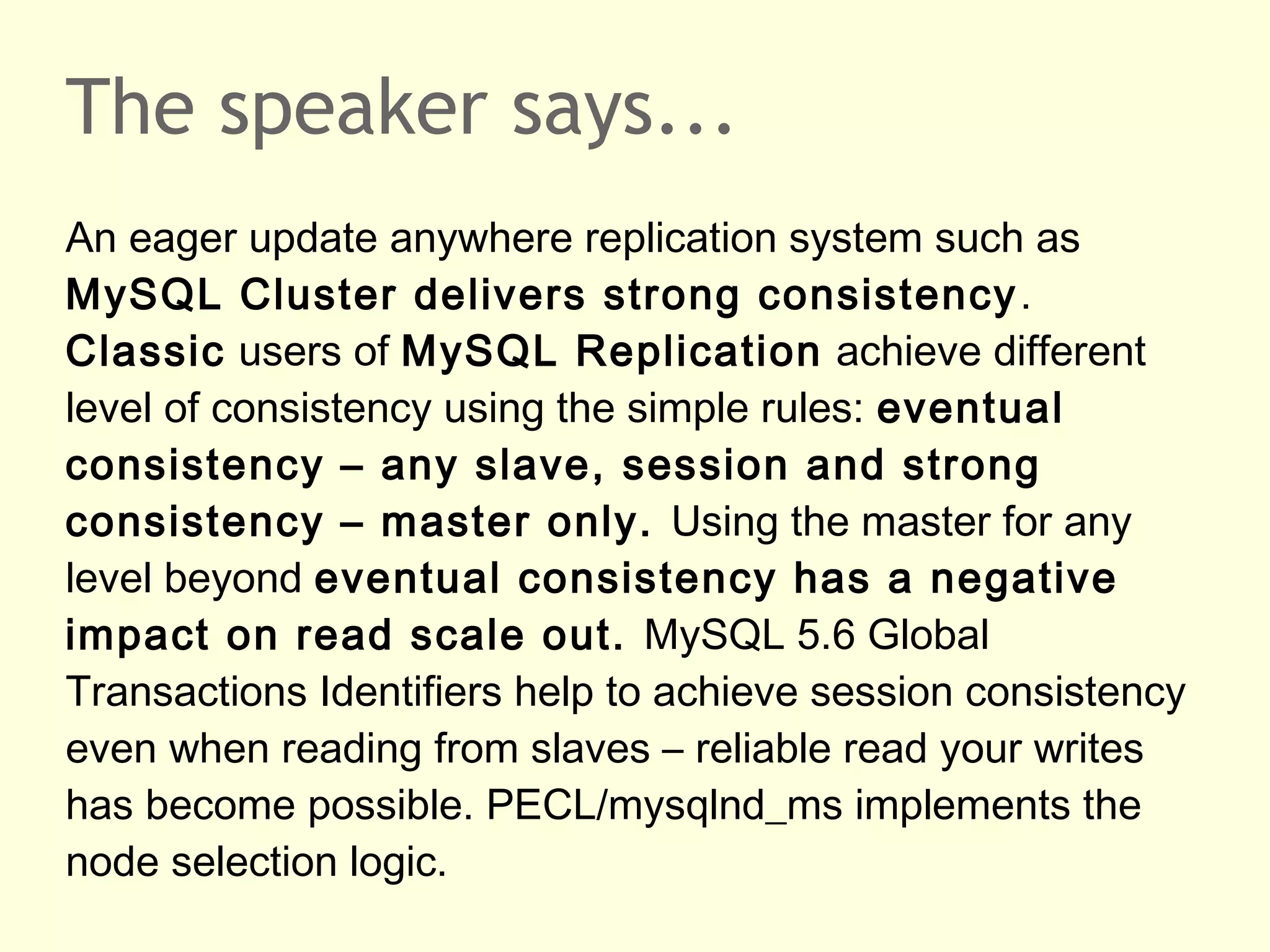 The speaker says...
An eager update anywhere replication system such as
MySQL Cluster delivers strong consistency.
Classic users of MySQL Replication achieve different
level of consistency using the simple rules: eventual
consistency – any slave, session and strong
consistency – master only. Using the master for any
level beyond eventual consistency has a negative
impact on read scale out. MySQL 5.6 Global
Transactions Identifiers help to achieve session consistency
even when reading from slaves – reliable read your writes
has become possible. PECL/mysqlnd_ms implements the
node selection logic.
 