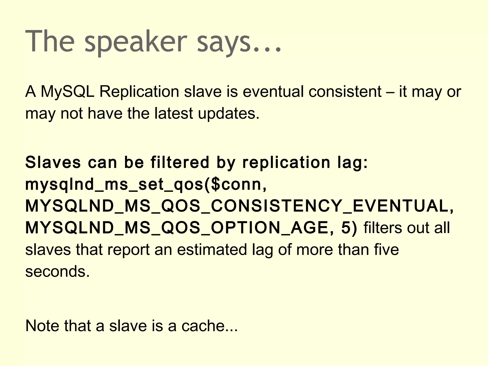 The speaker says...
A MySQL Replication slave is eventual consistent – it may or
may not have the latest updates.
Slaves can be filtered by replication lag:
mysqlnd_ms_set_qos($conn,
MYSQLND_MS_QOS_CONSISTENCY_EVENTUAL,
MYSQLND_MS_QOS_OPTION_AGE, 5) filters out all
slaves that report an estimated lag of more than five
seconds.
Note that a slave is a cache...
 