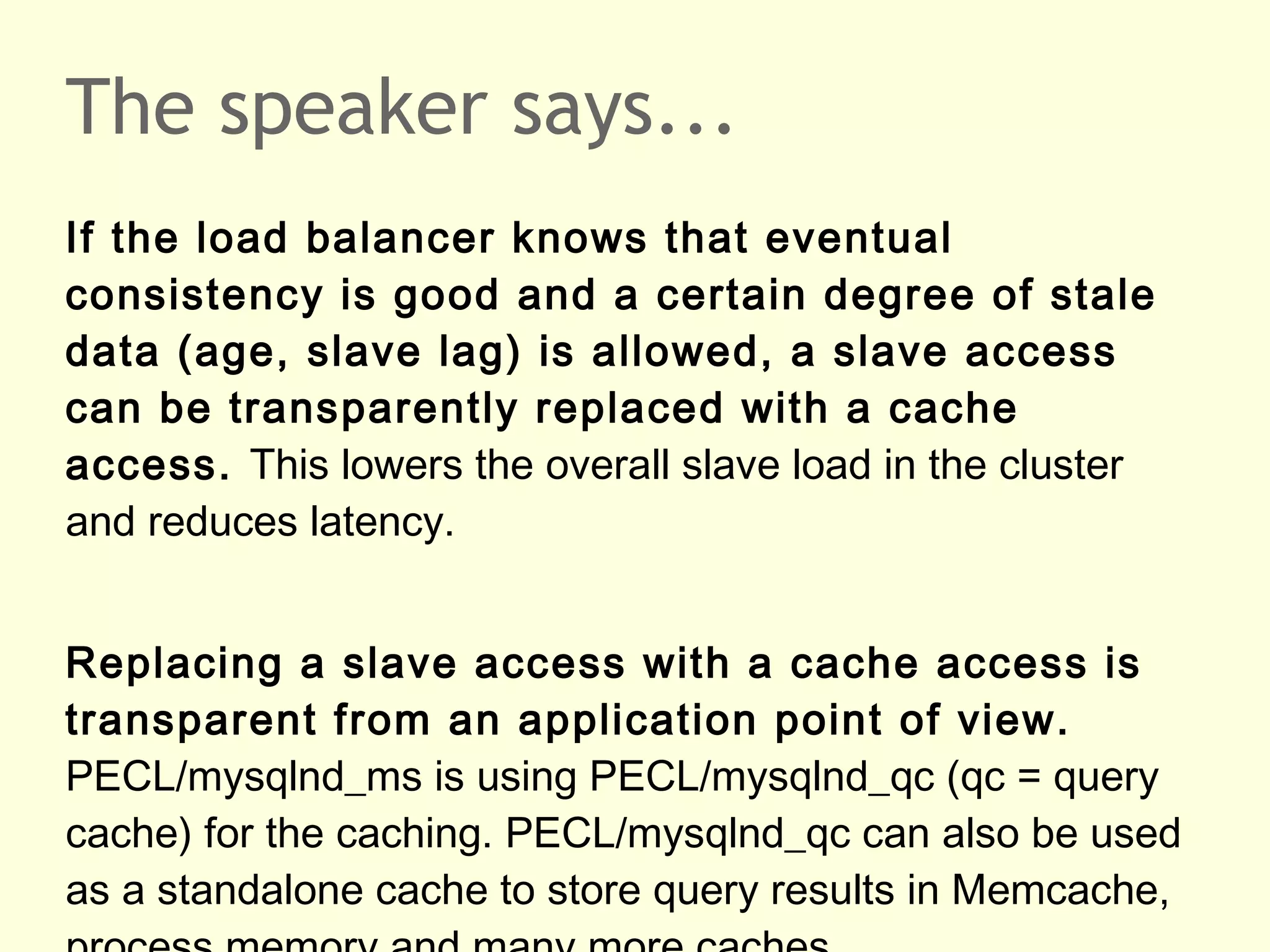 The speaker says...
If the load balancer knows that eventual
consistency is good and a certain degree of stale
data (age, slave lag) is allowed, a slave access
can be transparently replaced with a cache
access. This lowers the overall slave load in the cluster
and reduces latency.
Replacing a slave access with a cache access is
transparent from an application point of view.
PECL/mysqlnd_ms is using PECL/mysqlnd_qc (qc = query
cache) for the caching. PECL/mysqlnd_qc can also be used
as a standalone cache to store query results in Memcache,
 