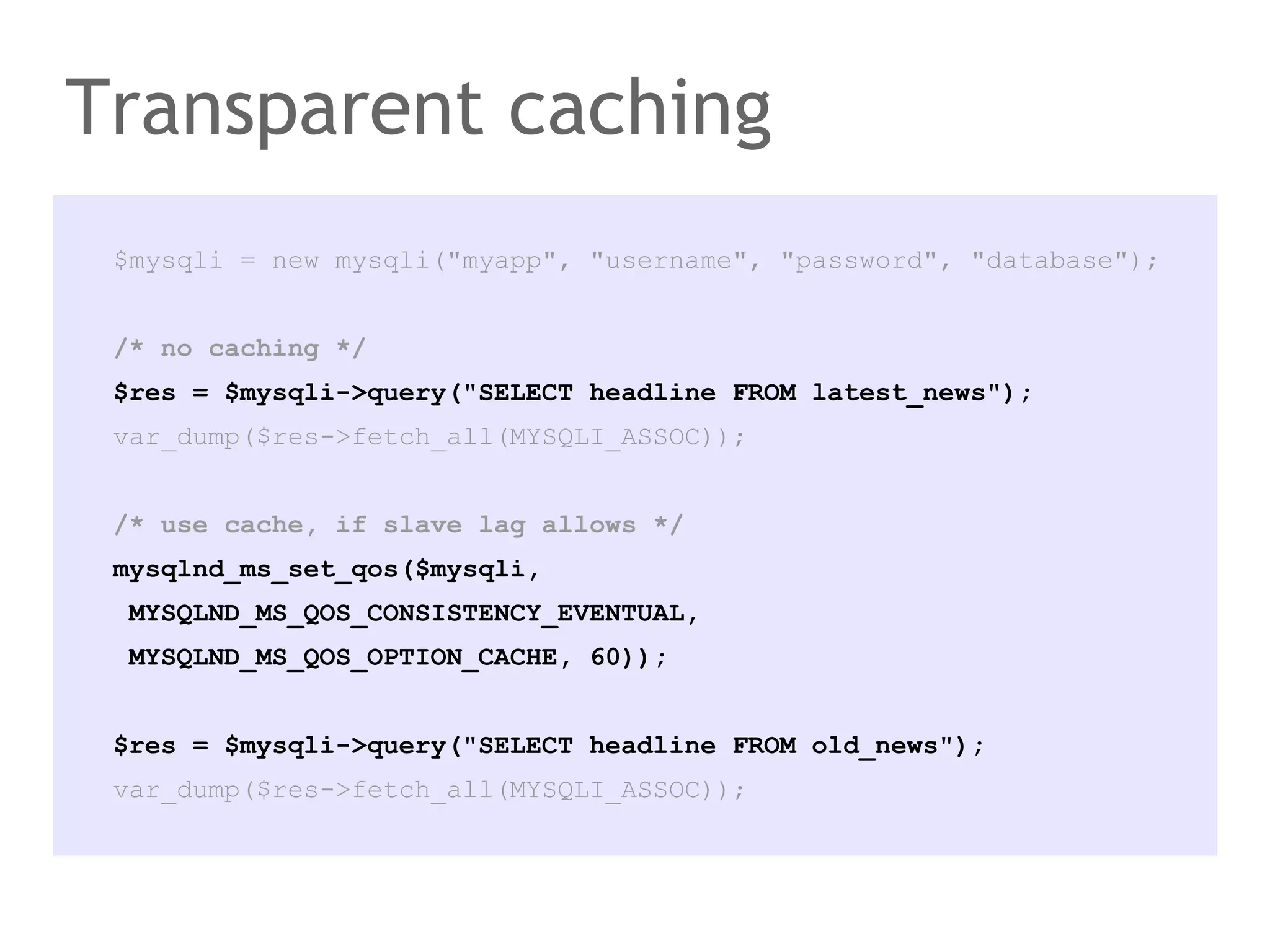 $mysqli = new mysqli("myapp", "username", "password", "database");
/* no caching */
$res = $mysqli->query("SELECT headline FROM latest_news");
var_dump($res->fetch_all(MYSQLI_ASSOC));
/* use cache, if slave lag allows */
mysqlnd_ms_set_qos($mysqli,
MYSQLND_MS_QOS_CONSISTENCY_EVENTUAL,
MYSQLND_MS_QOS_OPTION_CACHE, 60));
$res = $mysqli->query("SELECT headline FROM old_news");
var_dump($res->fetch_all(MYSQLI_ASSOC));
Transparent caching
 