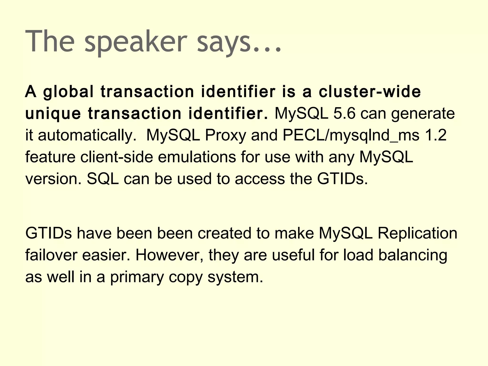 The speaker says...
A global transaction identifier is a cluster-wide
unique transaction identifier. MySQL 5.6 can generate
it automatically. MySQL Proxy and PECL/mysqlnd_ms 1.2
feature client-side emulations for use with any MySQL
version. SQL can be used to access the GTIDs.
GTIDs have been been created to make MySQL Replication
failover easier. However, they are useful for load balancing
as well in a primary copy system.
 