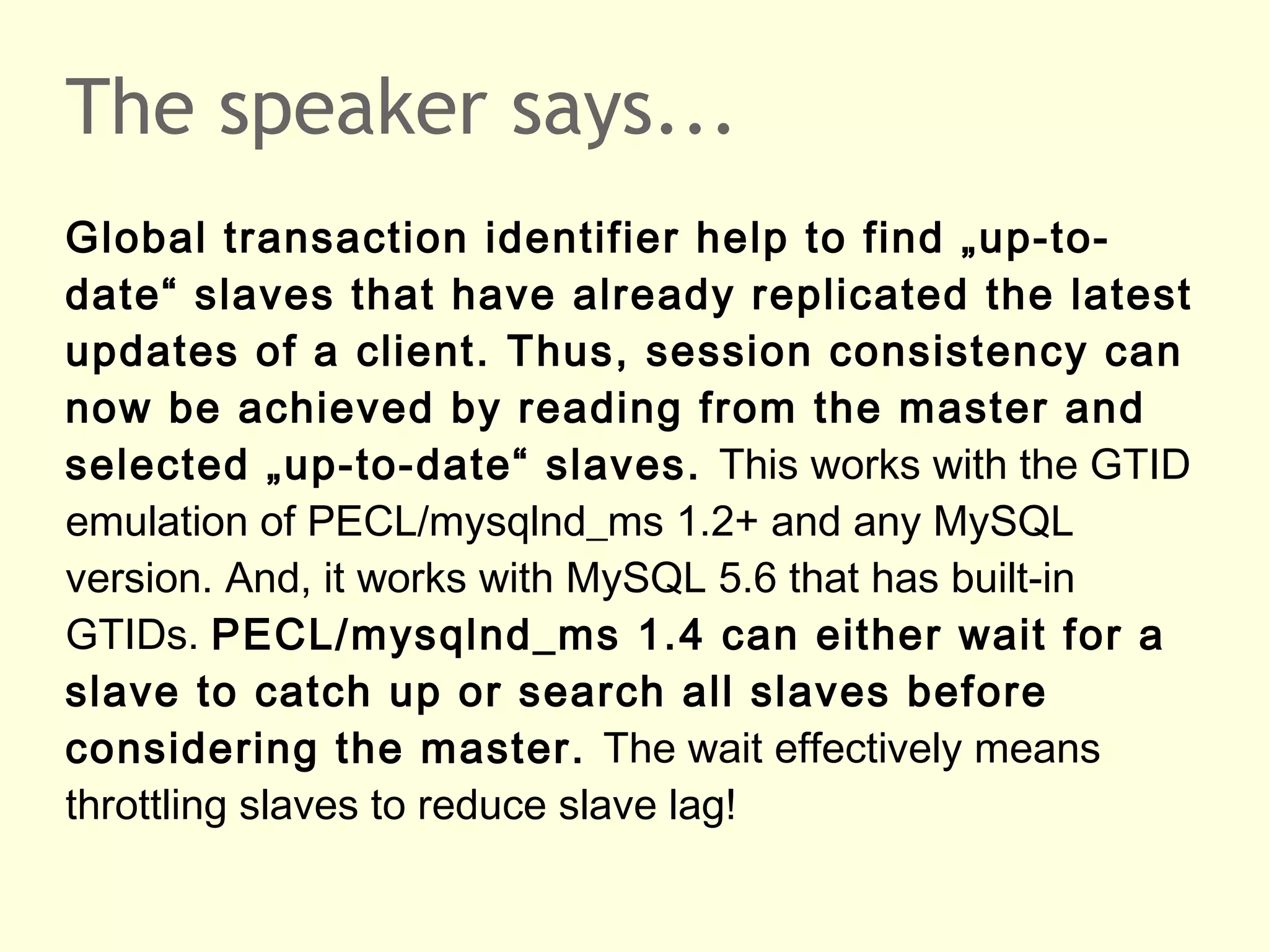 The speaker says...
Global transaction identifier help to find „up-to-
date“ slaves that have already replicated the latest
updates of a client. Thus, session consistency can
now be achieved by reading from the master and
selected „up-to-date“ slaves. This works with the GTID
emulation of PECL/mysqlnd_ms 1.2+ and any MySQL
version. And, it works with MySQL 5.6 that has built-in
GTIDs. PECL/mysqlnd_ms 1.4 can either wait for a
slave to catch up or search all slaves before
considering the master. The wait effectively means
throttling slaves to reduce slave lag!
 