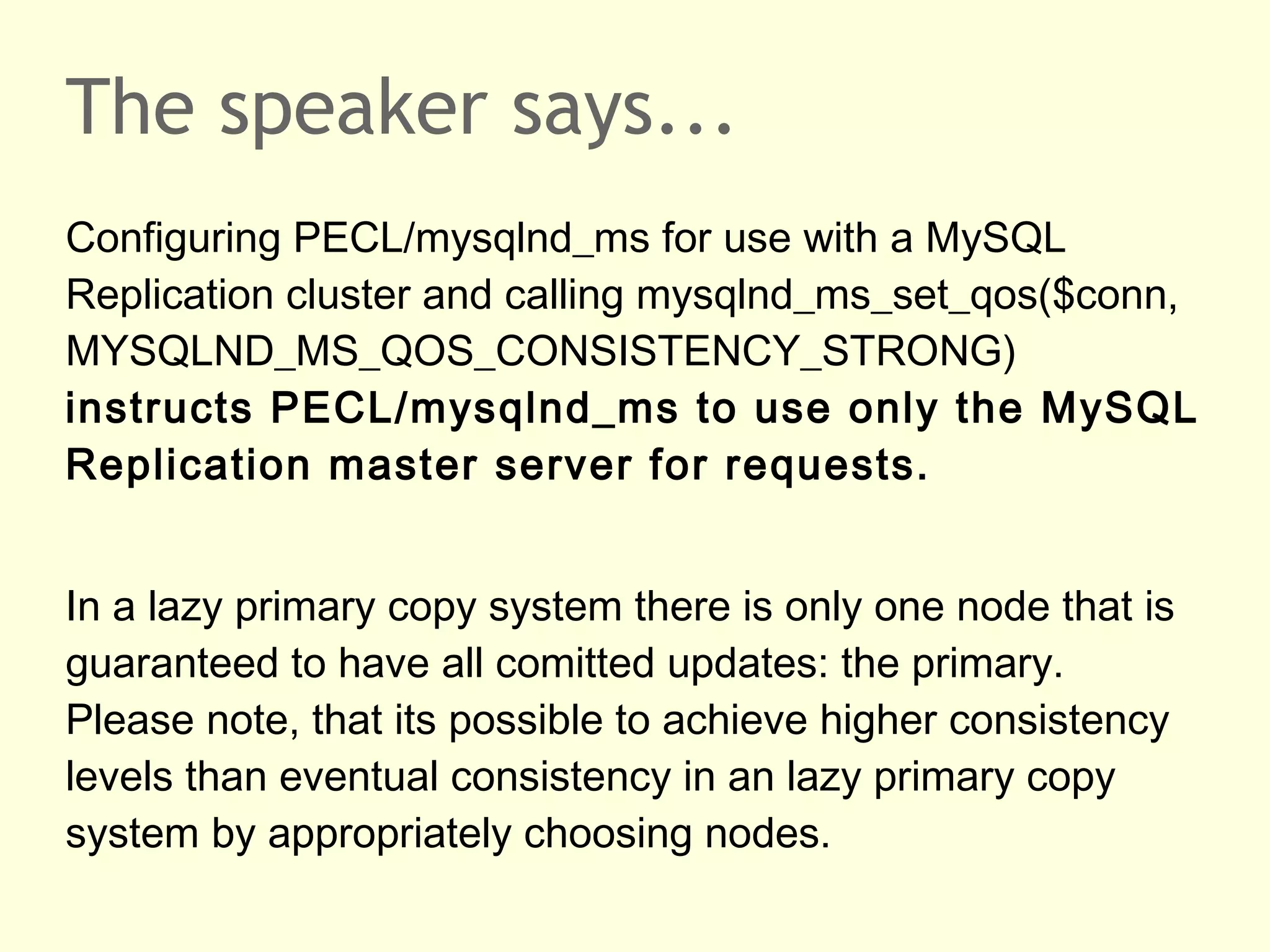 The speaker says...
Configuring PECL/mysqlnd_ms for use with a MySQL
Replication cluster and calling mysqlnd_ms_set_qos($conn,
MYSQLND_MS_QOS_CONSISTENCY_STRONG)
instructs PECL/mysqlnd_ms to use only the MySQL
Replication master server for requests.
In a lazy primary copy system there is only one node that is
guaranteed to have all comitted updates: the primary.
Please note, that its possible to achieve higher consistency
levels than eventual consistency in an lazy primary copy
system by appropriately choosing nodes.
 