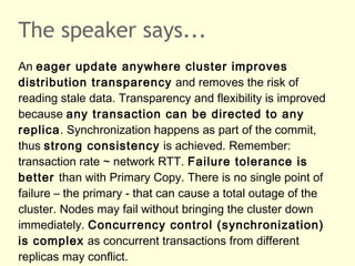 The speaker says...
An eager update anywhere cluster improves
distribution transparency and removes the risk of
reading stale data. Transparency and flexibility is improved
because any transaction can be directed to any
replica. Synchronization happens as part of the commit,
thus strong consistency is achieved. Remember:
transaction rate ~ network RTT. Failure tolerance is
better than with Primary Copy. There is no single point of
failure – the primary - that can cause a total outage of the
cluster. Nodes may fail without bringing the cluster down
immediately. Concurrency control (synchronization)
is complex as concurrent transactions from different
replicas may conflict.
 