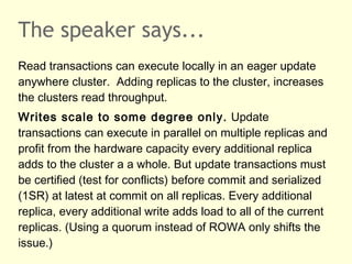 The speaker says...
Read transactions can execute locally in an eager update
anywhere cluster. Adding replicas to the cluster, increases
the clusters read throughput.
Writes scale to some degree only. Update
transactions can execute in parallel on multiple replicas and
profit from the hardware capacity every additional replica
adds to the cluster a a whole. But update transactions must
be certified (test for conflicts) before commit and serialized
(1SR) at latest at commit on all replicas. Every additional
replica, every additional write adds load to all of the current
replicas. (Using a quorum instead of ROWA only shifts the
issue.)
 