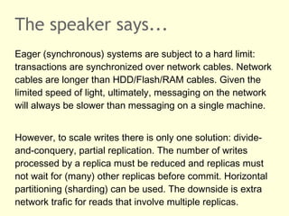 The speaker says...
Eager (synchronous) systems are subject to a hard limit:
transactions are synchronized over network cables. Network
cables are longer than HDD/Flash/RAM cables. Given the
limited speed of light, ultimately, messaging on the network
will always be slower than messaging on a single machine.
However, to scale writes there is only one solution: divide-
and-conquery, partial replication. The number of writes
processed by a replica must be reduced and replicas must
not wait for (many) other replicas before commit. Horizontal
partitioning (sharding) can be used. The downside is extra
network trafic for reads that involve multiple replicas.
 