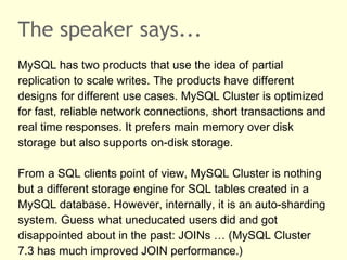 The speaker says...
MySQL has two products that use the idea of partial
replication to scale writes. The products have different
designs for different use cases. MySQL Cluster is optimized
for fast, reliable network connections, short transactions and
real time responses. It prefers main memory over disk
storage but also supports on-disk storage.
From a SQL clients point of view, MySQL Cluster is nothing
but a different storage engine for SQL tables created in a
MySQL database. However, internally, it is an auto-sharding
system. Guess what uneducated users did and got
disappointed about in the past: JOINs … (MySQL Cluster
7.3 has much improved JOIN performance.)
 
