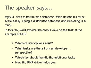 The speaker says...
MySQL aims to be the web database. Web databases must
scale easily. Using a distributed database and clustering is a
must.
In this talk, we'll explore the clients view on the task at the
example of PHP:
• Which cluster options exist?
• What tasks are there from an developer
perspective?
• Which tier should handle the additional tasks
• How the PHP driver helps you
 