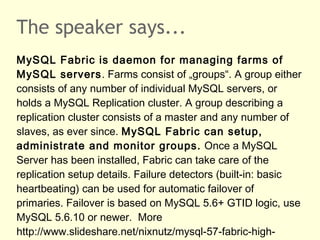 The speaker says...
MySQL Fabric is daemon for managing farms of
MySQL servers. Farms consist of „groups“. A group either
consists of any number of individual MySQL servers, or
holds a MySQL Replication cluster. A group describing a
replication cluster consists of a master and any number of
slaves, as ever since. MySQL Fabric can setup,
administrate and monitor groups. Once a MySQL
Server has been installed, Fabric can take care of the
replication setup details. Failure detectors (built-in: basic
heartbeating) can be used for automatic failover of
primaries. Failover is based on MySQL 5.6+ GTID logic, use
MySQL 5.6.10 or newer. More
http://www.slideshare.net/nixnutz/mysql-57-fabric-high-
 
