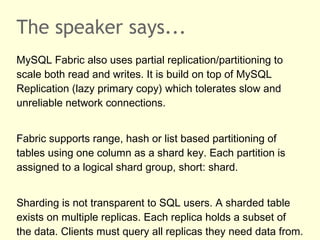 The speaker says...
MySQL Fabric also uses partial replication/partitioning to
scale both read and writes. It is build on top of MySQL
Replication (lazy primary copy) which tolerates slow and
unreliable network connections.
Fabric supports range, hash or list based partitioning of
tables using one column as a shard key. Each partition is
assigned to a logical shard group, short: shard.
Sharding is not transparent to SQL users. A sharded table
exists on multiple replicas. Each replica holds a subset of
the data. Clients must query all replicas they need data from.
 