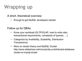 A short, theoretical overview
• Enough to get MySQL developers started
Follow up for DBAs
• Know your workload (OLTP/OLAP, read to write ratio,
transactional requirements, complexity of queries, …)
• Categorize by Availability, Scalability, Distribution
Transparency
• More on cluster theory and MySQL Cluster
http://www.slideshare.net/nixnutz/diy-a-distributed-database-
cluster-or-mysql-cluster
Wrapping up
 