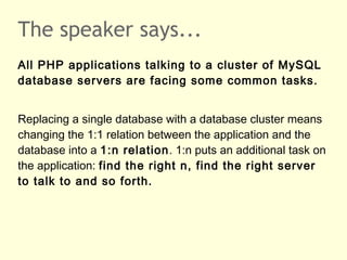 The speaker says...
All PHP applications talking to a cluster of MySQL
database servers are facing some common tasks.
Replacing a single database with a database cluster means
changing the 1:1 relation between the application and the
database into a 1:n relation. 1:n puts an additional task on
the application: find the right n, find the right server
to talk to and so forth.
 