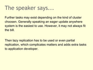 The speaker says...
Further tasks may exist depending on the kind of cluster
choosen. Generally speaking an eager update anywhere
system is the easiest to use. However, it may not always fit
the bill.
Then lazy replication has to be used or even partial
replication, which complicates matters and adds extra tasks
to application developer.
 