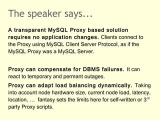 The speaker says...
A transparent MySQL Proxy based solution
requires no application changes. Clients connect to
the Proxy using MySQL Client Server Protocol, as if the
MySQL Proxy was a MySQL Server.
Proxy can compensate for DBMS failures. It can
react to temporary and permant outages.
Proxy can adapt load balancing dynamically. Taking
into account node hardware size, current node load, latency,
location, … fantasy sets the limits here for self-written or 3rd
party Proxy scripts.
 