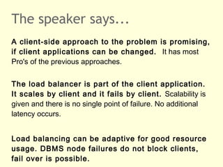 The speaker says...
A client-side approach to the problem is promising,
if client applications can be changed. It has most
Pro's of the previous approaches.
The load balancer is part of the client application.
It scales by client and it fails by client. Scalability is
given and there is no single point of failure. No additional
latency occurs.
Load balancing can be adaptive for good resource
usage. DBMS node failures do not block clients,
fail over is possible.
 