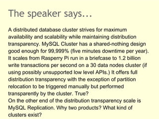 The speaker says...
A distributed database cluster strives for maximum
availability and scalability while maintaining distribution
transparency. MySQL Cluster has a shared-nothing design
good enough for 99,999% (five minutes downtime per year).
It scales from Rasperry Pi run in a briefcase to 1.2 billion
write transactions per second on a 30 data nodes cluster (if
using possibly unsupported low level APIs.) It offers full
distribution transparency with the exception of partition
relocation to be triggered manually but performed
transparently by the cluster. True?
On the other end of the distribution transparency scale is
MySQL Replication. Why two products? What kind of
clusters exist?
 