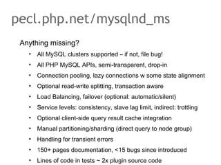 Anything missing?
• All MySQL clusters supported – if not, file bug!
• All PHP MySQL APIs, semi-transparent, drop-in
• Connection pooling, lazy connections w some state alignment
• Optional read-write splitting, transaction aware
• Load Balancing, failover (optional: automatic/silent)
• Service levels: consistency, slave lag limit, indirect: trottling
• Optional client-side query result cache integration
• Manual partitioning/sharding (direct query to node group)
• Handling for transient errors
• 150+ pages documentation, <15 bugs since introduced
• Lines of code in tests ~ 2x plugin source code
pecl.php.net/mysqlnd_ms
 