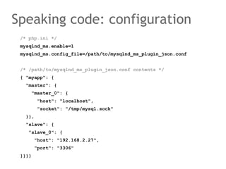 /* php.ini */
mysqlnd_ms.enable=1
mysqlnd_ms.config_file=/path/to/mysqlnd_ms_plugin_json.conf
/* /path/to/mysqlnd_ms_plugin_json.conf contents */
{ "myapp": {
"master": {
"master_0": {
"host": "localhost",
"socket": "/tmp/mysql.sock"
}},
"slave": {
"slave_0": {
"host": "192.168.2.27",
"port": "3306"
}}}}
Speaking code: configuration
 