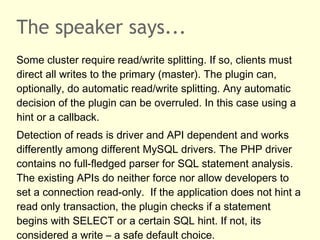 The speaker says...
Some cluster require read/write splitting. If so, clients must
direct all writes to the primary (master). The plugin can,
optionally, do automatic read/write splitting. Any automatic
decision of the plugin can be overruled. In this case using a
hint or a callback.
Detection of reads is driver and API dependent and works
differently among different MySQL drivers. The PHP driver
contains no full-fledged parser for SQL statement analysis.
The existing APIs do neither force nor allow developers to
set a connection read-only. If the application does not hint a
read only transaction, the plugin checks if a statement
begins with SELECT or a certain SQL hint. If not, its
considered a write – a safe default choice.
 