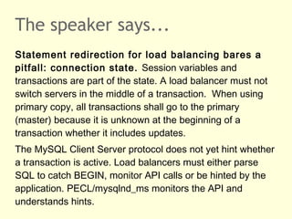 The speaker says...
Statement redirection for load balancing bares a
pitfall: connection state. Session variables and
transactions are part of the state. A load balancer must not
switch servers in the middle of a transaction. When using
primary copy, all transactions shall go to the primary
(master) because it is unknown at the beginning of a
transaction whether it includes updates.
The MySQL Client Server protocol does not yet hint whether
a transaction is active. Load balancers must either parse
SQL to catch BEGIN, monitor API calls or be hinted by the
application. PECL/mysqlnd_ms monitors the API and
understands hints.
 