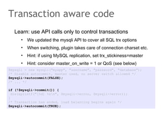 Learn: use API calls only to control transactions
• We updated the mysqli API to cover all SQL trx options
• When switching, plugin takes care of connection charset etc.
• Hint: if using MySQL replication, set trx_stickiness=master
• Hint: consider master_on_write = 1 or QoS (see below)
Transaction aware code
$mysqli = new mysqli("myapp", "username", "password", "database");
/* Disable autocommit, master used, no server switch allowed */
$mysqli->autocommit(FALSE);
/* ... */
if (!$mysqli->commit()) {
die(sprintf("[%d] %sn", $mysqli->errno, $mysqli->error));
}
/* Transaction has ended, load balancing begins again */
$mysqli->autocommit(TRUE);
 