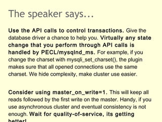 The speaker says...
Use the API calls to control transactions. Give the
database driver a chance to help you. Virtually any state
change that you perform through API calls is
handled by PECL/mysqlnd_ms. For example, if you
change the charset with mysqli_set_charset(), the plugin
makes sure that all opened connections use the same
charset. We hide complexity, make cluster use easier.
Consider using master_on_write=1. This will keep all
reads followed by the first write on the master. Handy, if you
use asynchronous cluster and eventual consistency is not
enough. Wait for quality-of-service, its getting
 