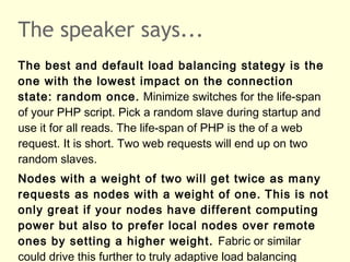 The speaker says...
The best and default load balancing stategy is the
one with the lowest impact on the connection
state: random once. Minimize switches for the life-span
of your PHP script. Pick a random slave during startup and
use it for all reads. The life-span of PHP is the of a web
request. It is short. Two web requests will end up on two
random slaves.
Nodes with a weight of two will get twice as many
requests as nodes with a weight of one. This is not
only great if your nodes have different computing
power but also to prefer local nodes over remote
ones by setting a higher weight. Fabric or similar
could drive this further to truly adaptive load balancing
 