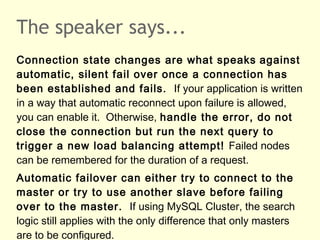 The speaker says...
Connection state changes are what speaks against
automatic, silent fail over once a connection has
been established and fails. If your application is written
in a way that automatic reconnect upon failure is allowed,
you can enable it. Otherwise, handle the error, do not
close the connection but run the next query to
trigger a new load balancing attempt! Failed nodes
can be remembered for the duration of a request.
Automatic failover can either try to connect to the
master or try to use another slave before failing
over to the master. If using MySQL Cluster, the search
logic still applies with the only difference that only masters
are to be configured.
 