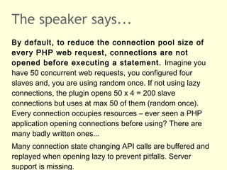 The speaker says...
By default, to reduce the connection pool size of
every PHP web request, connections are not
opened before executing a statement. Imagine you
have 50 concurrent web requests, you configured four
slaves and, you are using random once. If not using lazy
connections, the plugin opens 50 x 4 = 200 slave
connections but uses at max 50 of them (random once).
Every connection occupies resources – ever seen a PHP
application opening connections before using? There are
many badly written ones...
Many connection state changing API calls are buffered and
replayed when opening lazy to prevent pitfalls. Server
support is missing.
 