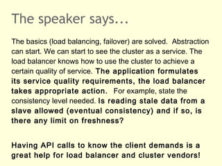 The speaker says...
The basics (load balancing, failover) are solved. Abstraction
can start. We can start to see the cluster as a service. The
load balancer knows how to use the cluster to achieve a
certain quality of service. The application formulates
its service quality requirements, the load balancer
takes appropriate action. For example, state the
consistency level needed. Is reading stale data from a
slave allowed (eventual consistency) and if so, is
there any limit on freshness?
Having API calls to know the client demands is a
great help for load balancer and cluster vendors!
 