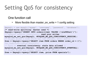 One function call
• More flexible than master_on_write = 1 config setting
Setting QoS for consistency
$mysqli = new mysqli("myapp", "username", "password", "database");
/* read-write splitting: master used */
$mysqli->query("INSERT INTO orders(item) VALUES ('elePHPant')");
/* Request session consistency: read your writes */
mysqlnd_ms_set_qos($mysqli, MYSQLND_MS_QOS_CONSISTENCY_SESSION);
/* Plugin picks a node which has the changes, here: master */
$res = $mysqli->query("SELECT item FROM orders WHERE order_id = 1");
var_dump($res->fetch_assoc());
/* Back to eventual consistency: stale data allowed */
mysqlnd_ms_set_qos($mysqli, MYSQLND_MS_QOS_CONSISTENCY_EVENTUAL);
/* Plugin picks any slave, stale data is allowed */
$res = $mysqli->query("SELECT item, price FROM specials");
 