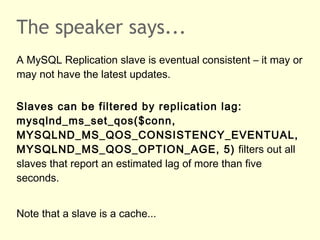 The speaker says...
A MySQL Replication slave is eventual consistent – it may or
may not have the latest updates.
Slaves can be filtered by replication lag:
mysqlnd_ms_set_qos($conn,
MYSQLND_MS_QOS_CONSISTENCY_EVENTUAL,
MYSQLND_MS_QOS_OPTION_AGE, 5) filters out all
slaves that report an estimated lag of more than five
seconds.
Note that a slave is a cache...
 