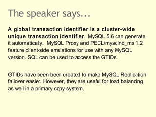 The speaker says...
A global transaction identifier is a cluster-wide
unique transaction identifier. MySQL 5.6 can generate
it automatically. MySQL Proxy and PECL/mysqlnd_ms 1.2
feature client-side emulations for use with any MySQL
version. SQL can be used to access the GTIDs.
GTIDs have been been created to make MySQL Replication
failover easier. However, they are useful for load balancing
as well in a primary copy system.
 