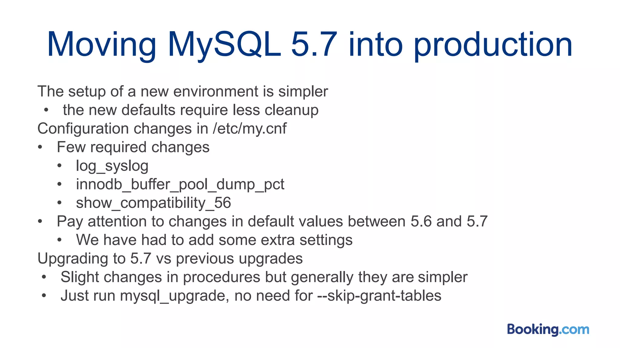 Moving MySQL 5.7 into production
The setup of a new environment is simpler
• the new defaults require less cleanup
Configuration changes in /etc/my.cnf
• Few required changes
• log_syslog
• innodb_buffer_pool_dump_pct
• show_compatibility_56
• Pay attention to changes in default values between 5.6 and 5.7
• We have had to add some extra settings
Upgrading to 5.7 vs previous upgrades
• Slight changes in procedures but generally they are simpler
• Just run mysql_upgrade, no need for --skip-grant-tables
 
