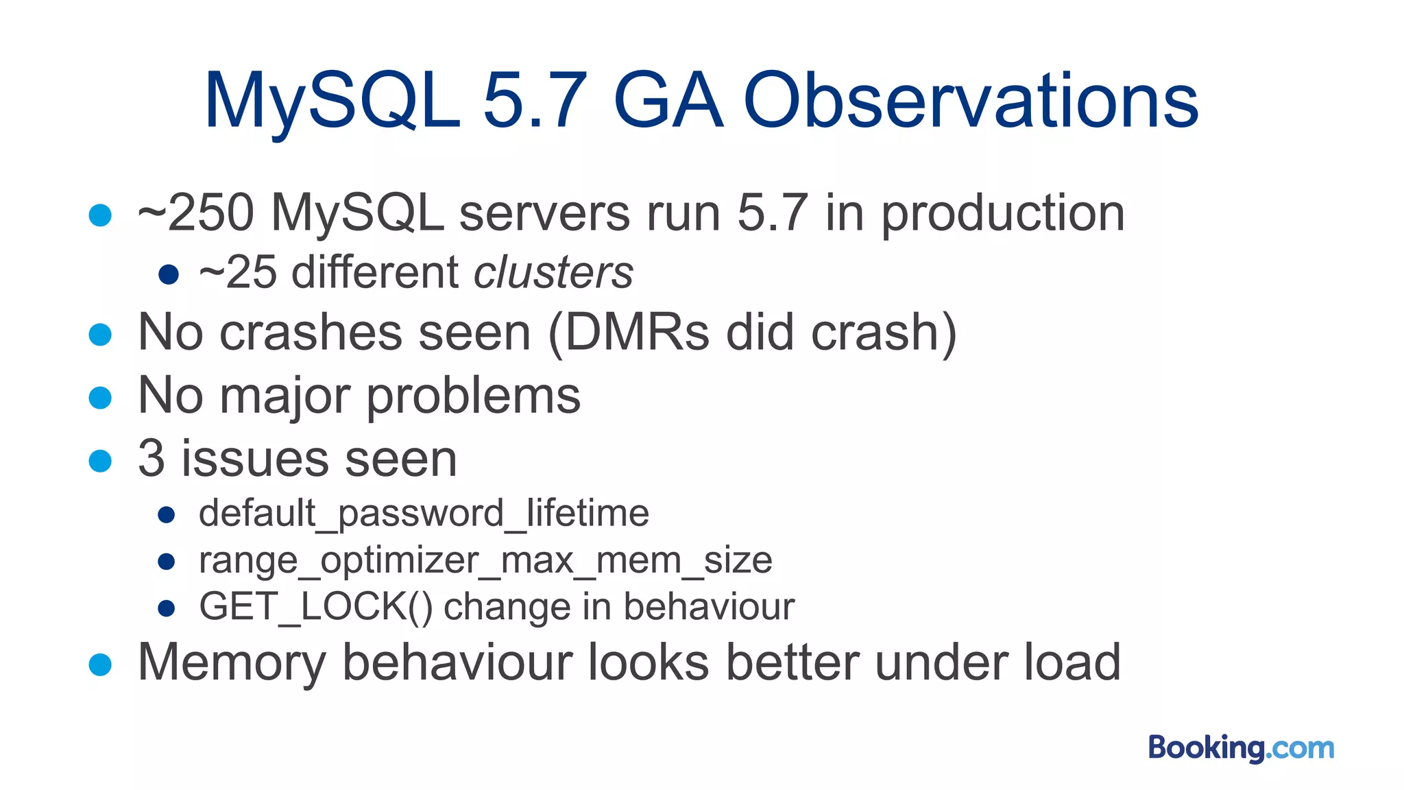 MySQL 5.7 GA Observations
● ~250 MySQL servers run 5.7 in production
● ~25 different clusters
● No crashes seen (DMRs did crash)
● No major problems
● 3 issues seen
● default_password_lifetime
● range_optimizer_max_mem_size
● GET_LOCK() change in behaviour
● Memory behaviour looks better under load
 