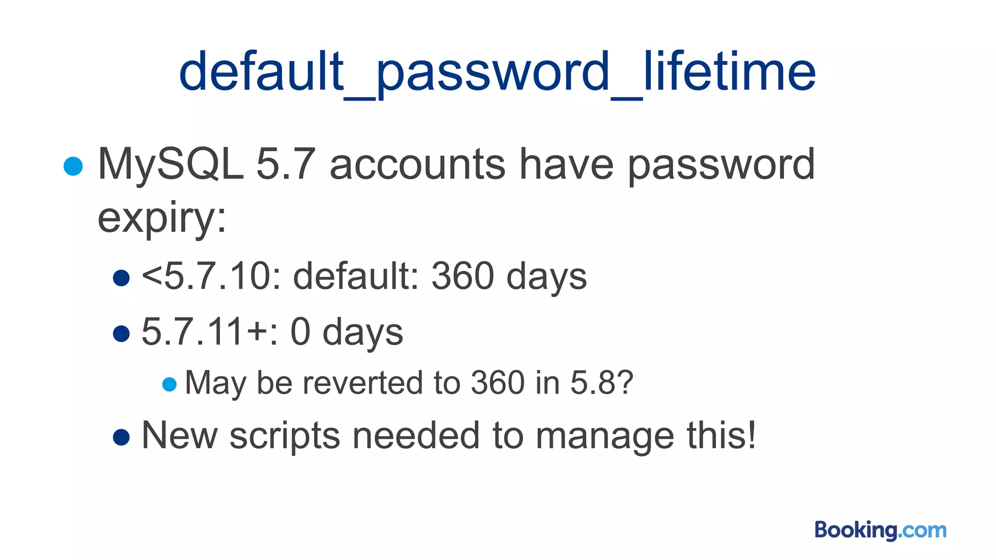 default_password_lifetime
● MySQL 5.7 accounts have password
expiry:
● <5.7.10: default: 360 days
● 5.7.11+: 0 days
●May be reverted to 360 in 5.8?
● New scripts needed to manage this!
 