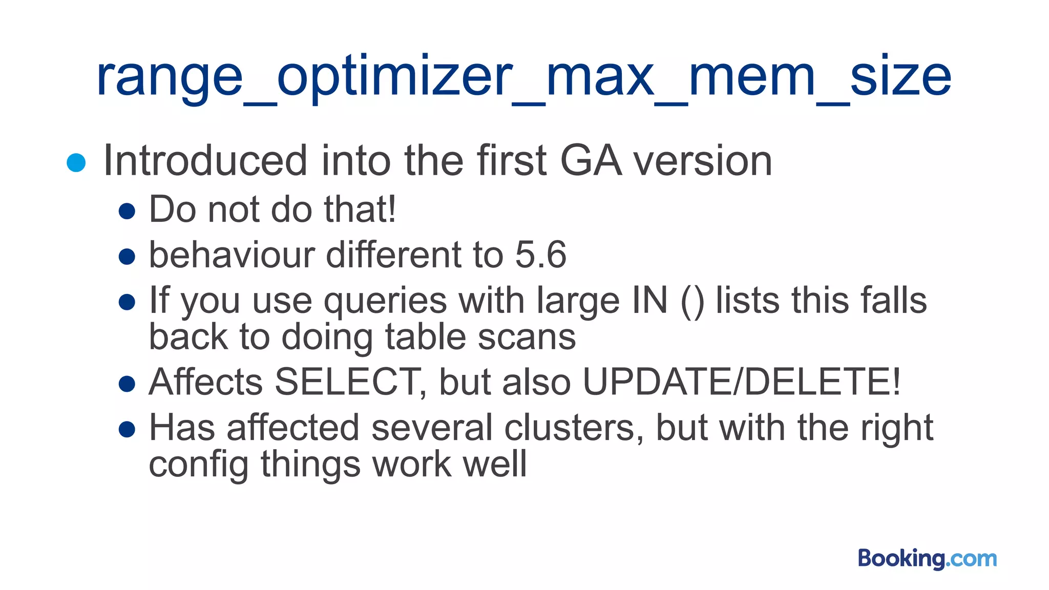 range_optimizer_max_mem_size
● Introduced into the first GA version
● Do not do that!
● behaviour different to 5.6
● If you use queries with large IN () lists this falls
back to doing table scans
● Affects SELECT, but also UPDATE/DELETE!
● Has affected several clusters, but with the right
config things work well
 