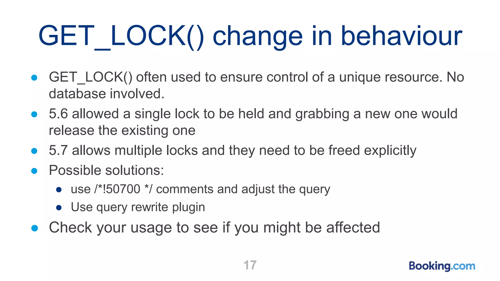 GET_LOCK() change in behaviour
● GET_LOCK() often used to ensure control of a unique resource. No
database involved.
● 5.6 allowed a single lock to be held and grabbing a new one would
release the existing one
● 5.7 allows multiple locks and they need to be freed explicitly
● Possible solutions:
● use /*!50700 */ comments and adjust the query
● Use query rewrite plugin
● Check your usage to see if you might be affected
17
 