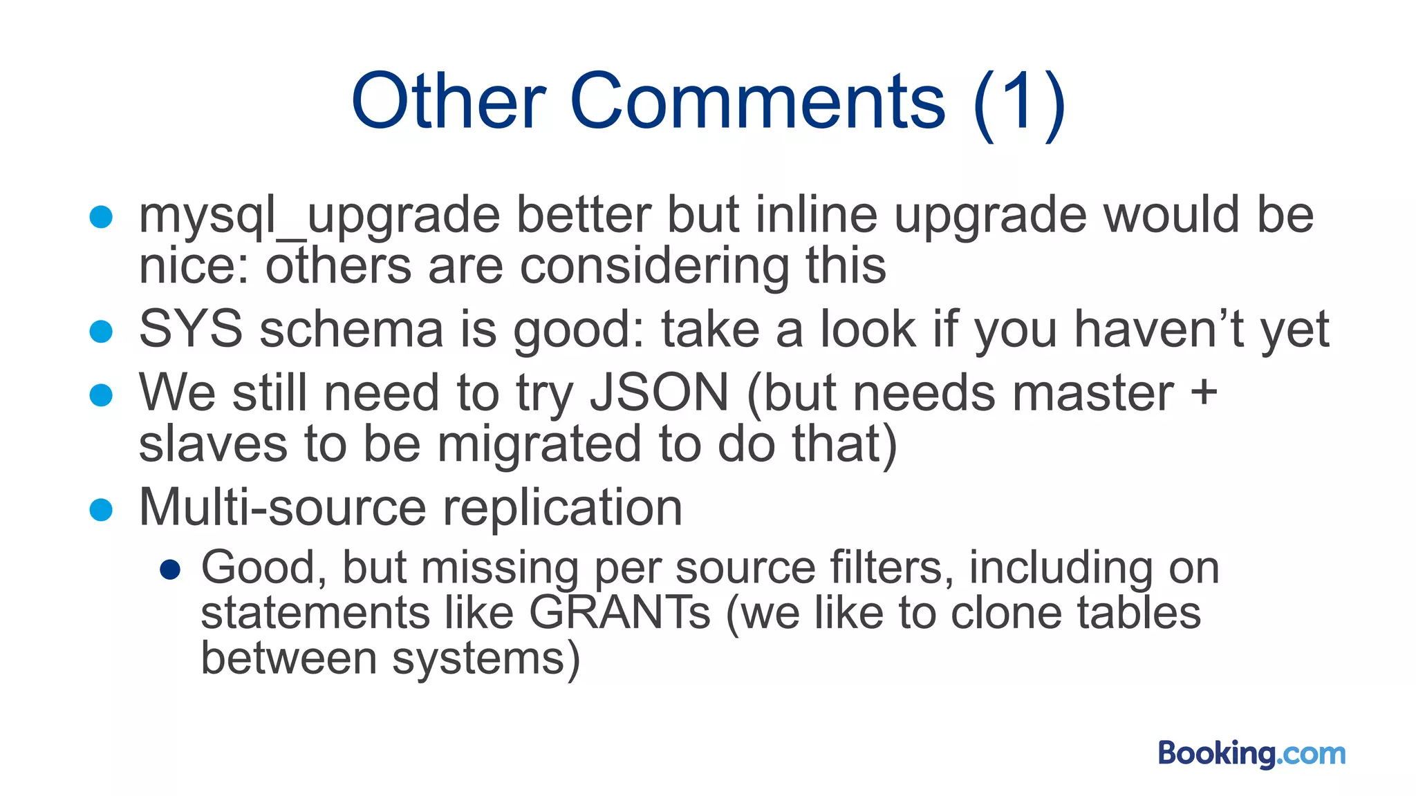 Other Comments (1)
● mysql_upgrade better but inline upgrade would be
nice: others are considering this
● SYS schema is good: take a look if you haven’t yet
● We still need to try JSON (but needs master +
slaves to be migrated to do that)
● Multi-source replication
● Good, but missing per source filters, including on
statements like GRANTs (we like to clone tables
between systems)
 