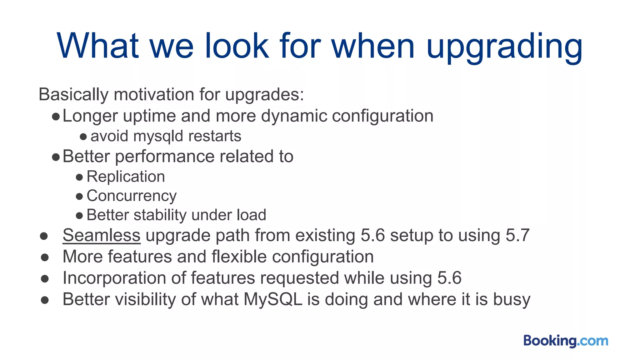 What we look for when upgrading
Basically motivation for upgrades:
●Longer uptime and more dynamic configuration
●avoid mysqld restarts
●Better performance related to
●Replication
●Concurrency
●Better stability under load
● Seamless upgrade path from existing 5.6 setup to using 5.7
● More features and flexible configuration
● Incorporation of features requested while using 5.6
● Better visibility of what MySQL is doing and where it is busy
 
