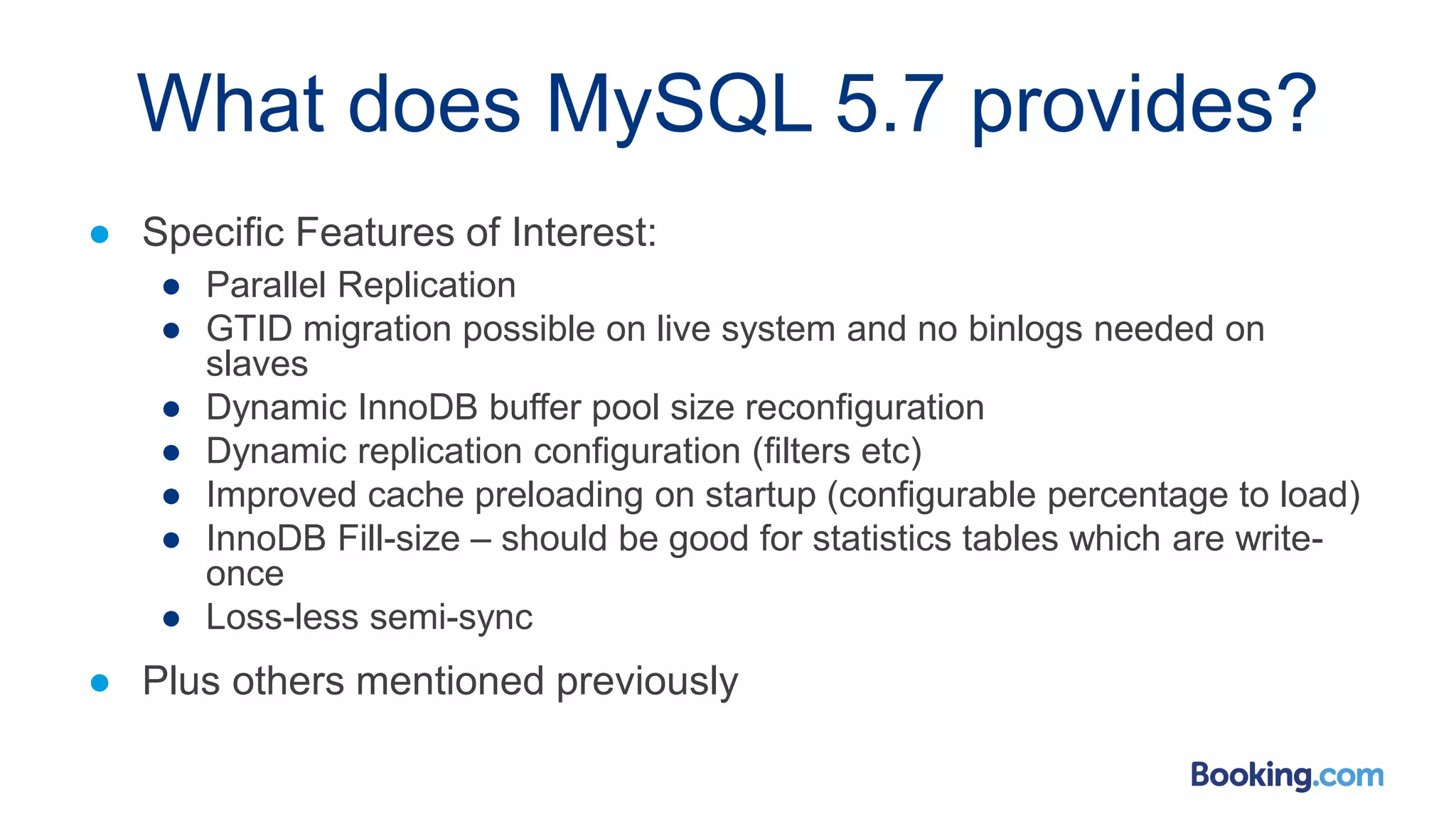 What does MySQL 5.7 provides?
● Specific Features of Interest:
● Parallel Replication
● GTID migration possible on live system and no binlogs needed on
slaves
● Dynamic InnoDB buffer pool size reconfiguration
● Dynamic replication configuration (filters etc)
● Improved cache preloading on startup (configurable percentage to load)
● InnoDB Fill-size – should be good for statistics tables which are write-
once
● Loss-less semi-sync
● Plus others mentioned previously
 