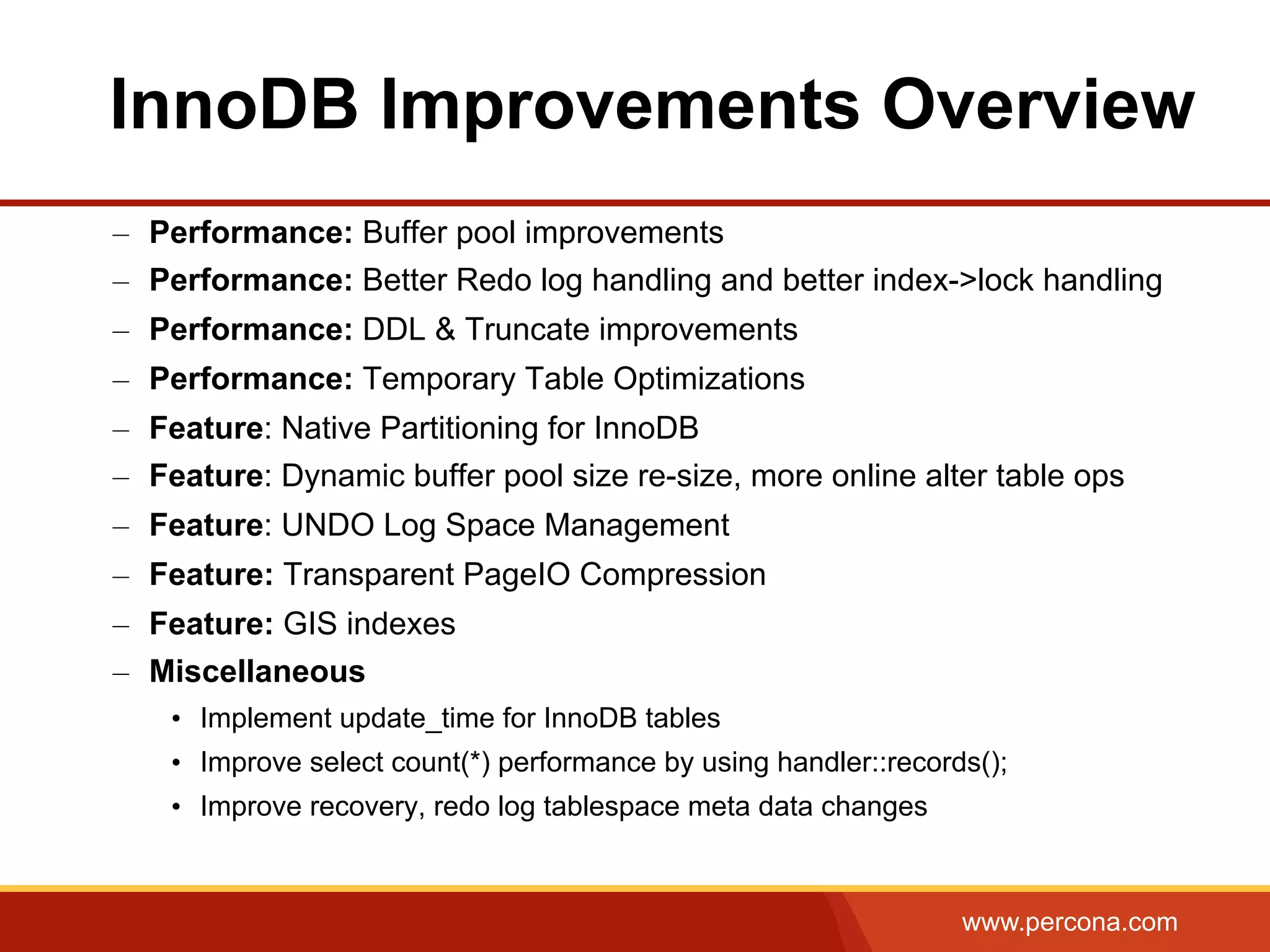 www.percona.com –  Performance: Buffer pool improvements –  Performance: Better Redo log handling and better index->lock handling –  Performance: DDL & Truncate improvements –  Performance: Temporary Table Optimizations –  Feature: Native Partitioning for InnoDB –  Feature: Dynamic buffer pool size re-size, more online alter table ops –  Feature: UNDO Log Space Management –  Feature: Transparent PageIO Compression –  Feature: GIS indexes –  Miscellaneous •  Implement update_time for InnoDB tables •  Improve select count(*) performance by using handler::records(); •  Improve recovery, redo log tablespace meta data changes InnoDB Improvements Overview 