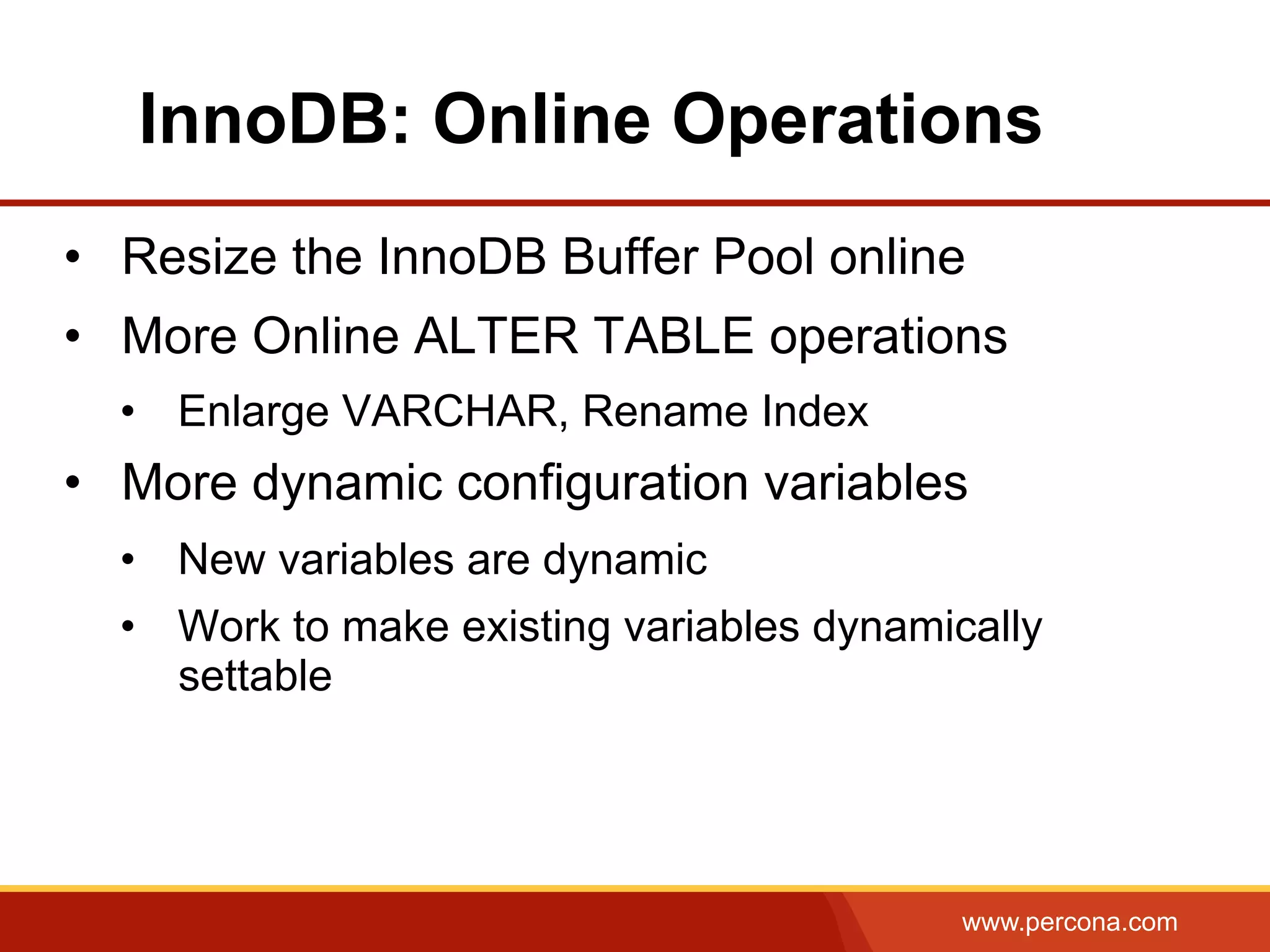 www.percona.com InnoDB: Online Operations •  Resize the InnoDB Buffer Pool online •  More Online ALTER TABLE operations •  Enlarge VARCHAR, Rename Index •  More dynamic configuration variables •  New variables are dynamic •  Work to make existing variables dynamically settable 