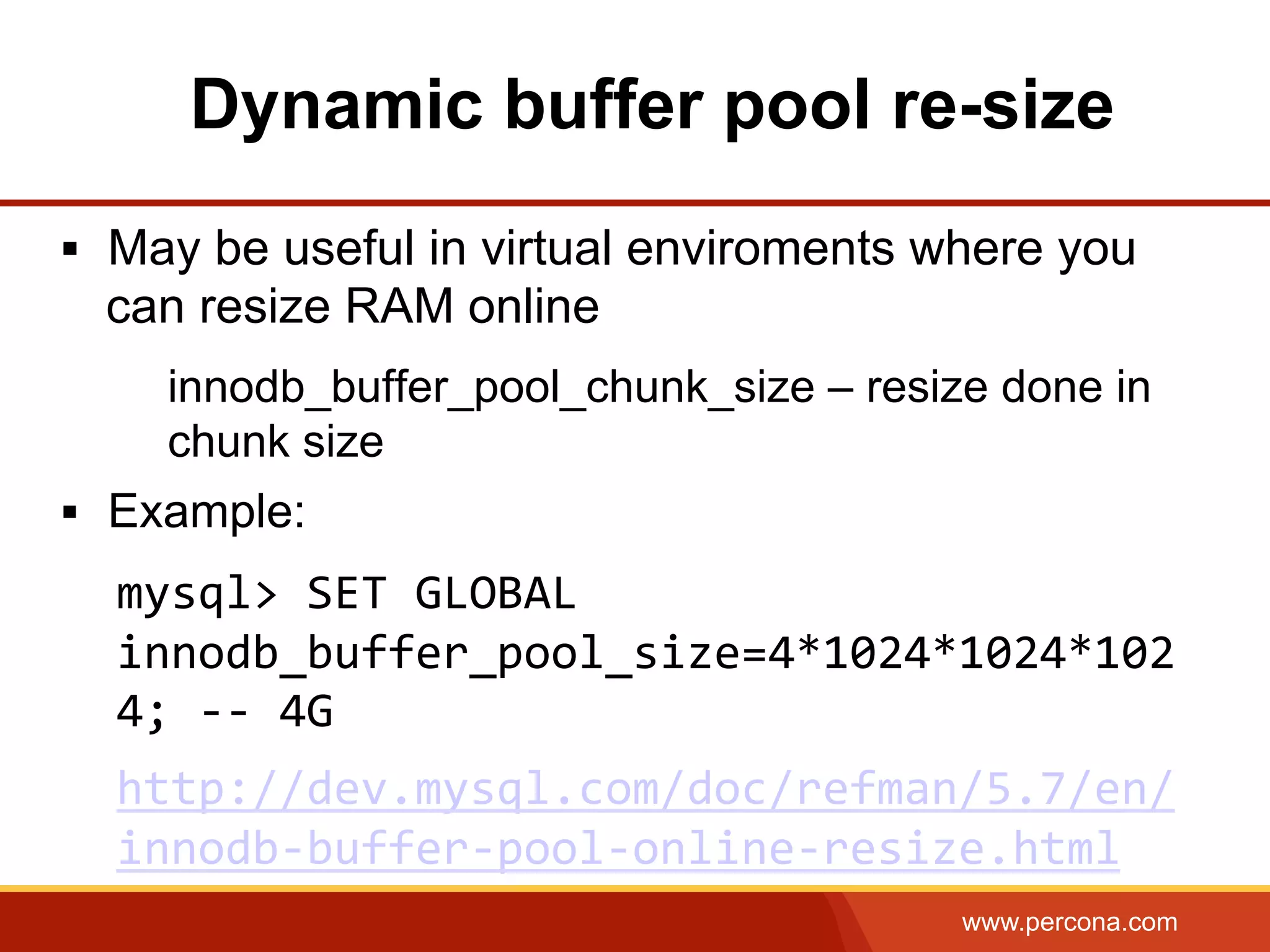 www.percona.com §  May be useful in virtual enviroments where you can resize RAM online innodb_buffer_pool_chunk_size – resize done in chunk size §  Example: mysql>  SET  GLOBAL   innodb_buffer_pool_size=4*1024*1024*102 4;  -­‐-­‐  4G   http://dev.mysql.com/doc/refman/5.7/en/ innodb-­‐buffer-­‐pool-­‐online-­‐resize.html     Dynamic buffer pool re-size 