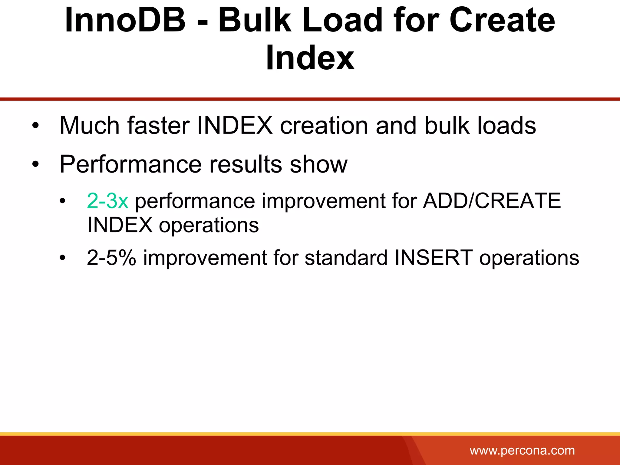 www.percona.com InnoDB - Bulk Load for Create Index •  Much faster INDEX creation and bulk loads •  Performance results show •  2-3x performance improvement for ADD/CREATE INDEX operations •  2-5% improvement for standard INSERT operations 