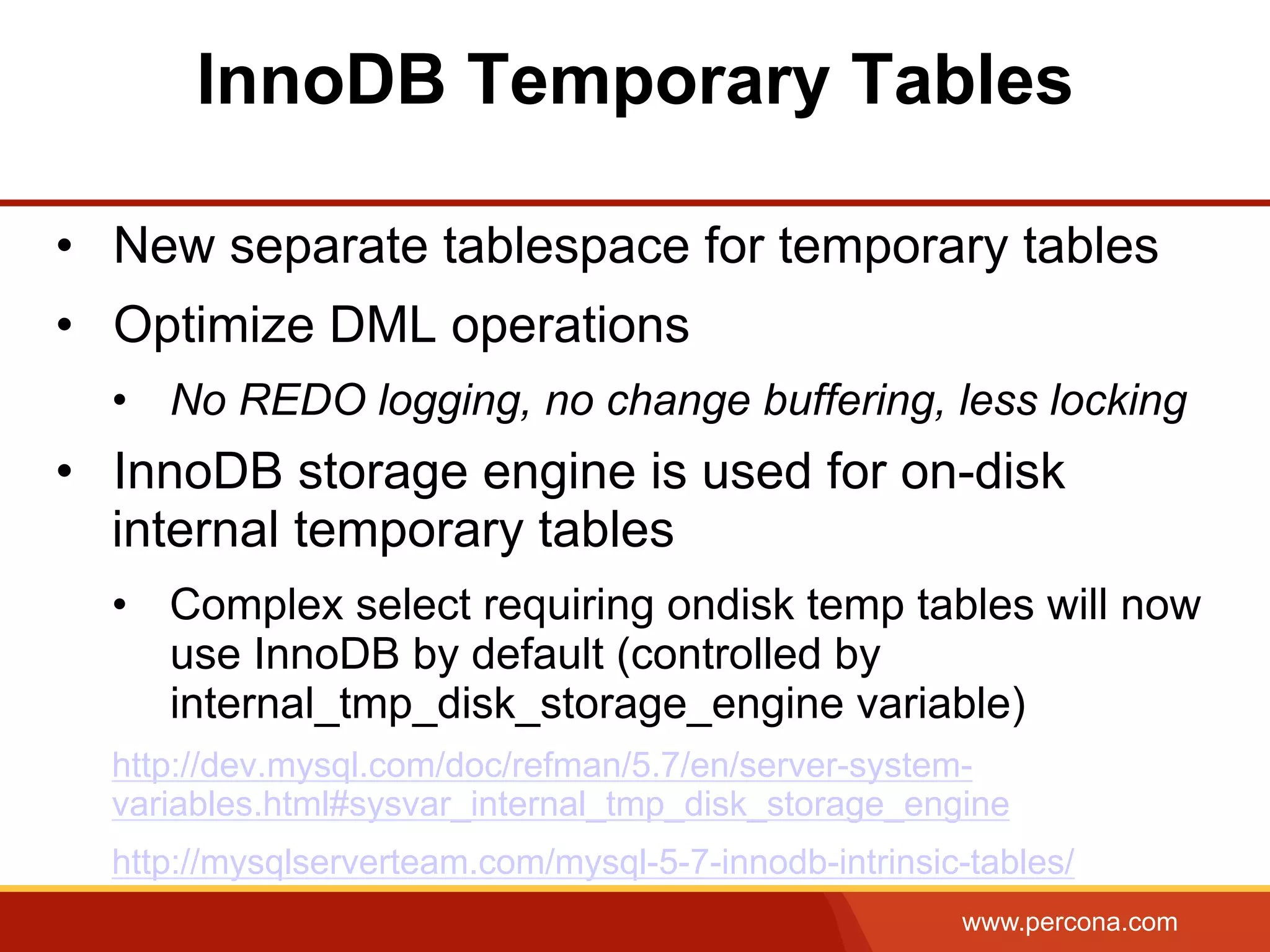 www.percona.com InnoDB Temporary Tables •  New separate tablespace for temporary tables •  Optimize DML operations •  No REDO logging, no change buffering, less locking •  InnoDB storage engine is used for on-disk internal temporary tables •  Complex select requiring ondisk temp tables will now use InnoDB by default (controlled by internal_tmp_disk_storage_engine variable) http://dev.mysql.com/doc/refman/5.7/en/server-system- variables.html#sysvar_internal_tmp_disk_storage_engine http://mysqlserverteam.com/mysql-5-7-innodb-intrinsic-tables/ 