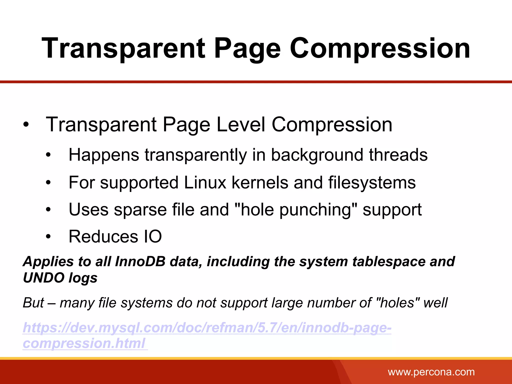 www.percona.com Transparent Page Compression •  Transparent Page Level Compression •  Happens transparently in background threads •  For supported Linux kernels and filesystems •  Uses sparse file and "hole punching" support •  Reduces IO Applies to all InnoDB data, including the system tablespace and UNDO logs But – many file systems do not support large number of "holes" well https://dev.mysql.com/doc/refman/5.7/en/innodb-page- compression.html 