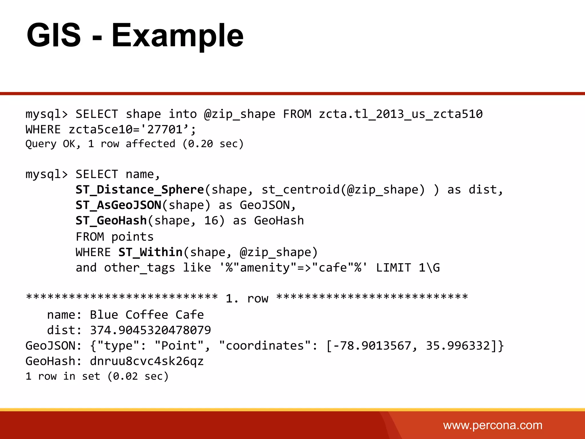 www.percona.com mysql>  SELECT  shape  into  @zip_shape  FROM  zcta.tl_2013_us_zcta510     WHERE  zcta5ce10='27701’;   Query  OK,  1  row  affected  (0.20  sec)     mysql>  SELECT  name,                  ST_Distance_Sphere(shape,  st_centroid(@zip_shape)  )  as  dist,                  ST_AsGeoJSON(shape)  as  GeoJSON,                ST_GeoHash(shape,  16)  as  GeoHash                FROM  points                  WHERE  ST_Within(shape,  @zip_shape)                  and  other_tags  like  '%"amenity"=>"cafe"%'  LIMIT  1G     ***************************  1.  row  ***************************        name:  Blue  Coffee  Cafe        dist:  374.9045320478079   GeoJSON:  {"type":  "Point",  "coordinates":  [-­‐78.9013567,  35.996332]}   GeoHash:  dnruu8cvc4sk26qz   1  row  in  set  (0.02  sec)       GIS - Example 